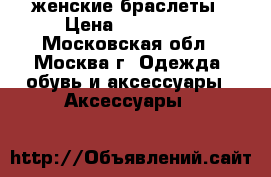женские браслеты › Цена ­ 50--150 - Московская обл., Москва г. Одежда, обувь и аксессуары » Аксессуары   